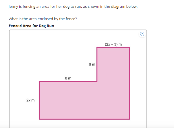 Jenny is fencing an area for her dog to run, as shown in the diagram below.
What is the area enclosed by the fence?
Fenced Area for Dog Run
2x m
8 m
6 m
(2x + 3) m
8