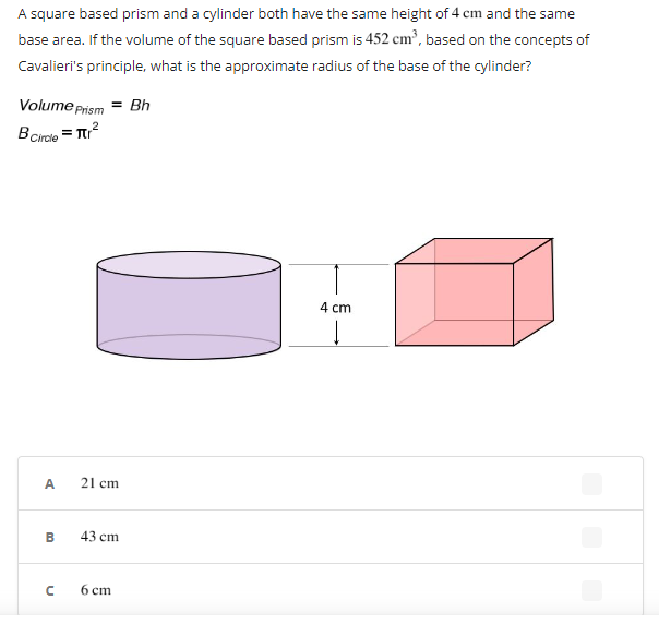 ### Understanding Cavalieri’s Principle to Find the Radius of a Cylinder

A square-based prism and a cylinder both have the same height of 4 cm and the same base area. If the volume of the square-based prism is 452 cm³, based on the concepts of Cavalieri's principle, what is the approximate radius of the base of the cylinder?

**Formulas:**
- Volume of Prism \( V_{\text{Prism}} = Bh \)
- Area of Circle \( B_{\text{Circle}} = \pi r^2 \)

#### Problem Illustration
The diagram presents a square-based prism and a cylinder with the same height (4 cm) placed side by side to visually suggest they have the same volume.

- **Cylinder**: Illustrated as a 3D shape with a circular base.
- **Square-based Prism**: Illustrated as a 3D shape with a square base.
- Both shapes have a height of 4 cm.

#### Given Data
- Height (\( h \)) of both shapes = 4 cm
- Volume (\( V_{\text{Prism}} \)) of the prism = 452 cm³

#### Goal
To determine the radius (\( r \)) of the base of the cylinder.

#### Step-by-Step Solution:
1. **Volume of the Prism:**
   \[
   V_{\text{Prism}} = Bh
   \]
   Where \( B \) = base area and \( h \) = height.

2. **Calculate the Base Area of the Prism:**
   Given:
   \[
   V_{\text{Prism}} = 452 \text{ cm}^3
   \]
   \[
   h = 4 \text{ cm}
   \]
   Solving for \( B \):
   \[
   452 = B \times 4
   \]
   \[
   B = \frac{452}{4} = 113 \text{ cm}^2
   \]

3. **Use the Base Area for the Cylinder:**
   The base area of the cylinder is the same as the base area of the prism.
   \[
   B_{\text{Circle}} = \pi r^2 = 113 \text{ cm}^2
   \]

4. **Solve for the Radius \( r \):**
   \[
   r^2 = \frac{113}{\pi}
   \