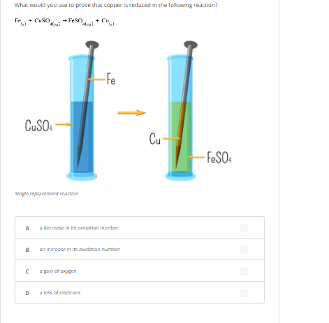 What would you use to prove that copper is reduced in the following reaction?
+ CuSO.
→ FeSO
(46)
-FeSO4
pegl
461)
CuSO4
Single replacement reaction
A
B
с
D
-Fe
decrease in its oxidation number
an increase in its oxidation number
a gain of oxygen
a loss of electrons
Cu