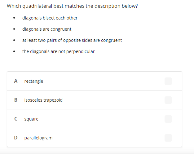 Which quadrilateral best matches the description below?
diagonals bisect each other
diagonals are congruent
at least two pairs of opposite sides are congruent
the diagonals are not perpendicular
A
rectangle
B
isosceles trapezoid
square
parallelogram
