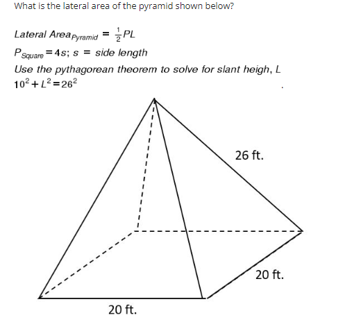 ## Calculating the Lateral Area of a Pyramid

**Problem Statement:**
What is the lateral area of the pyramid shown below?

**Lateral Area Formula:**
\[ \text{Lateral Area}_{\text{Pyramid}} = \frac{1}{2} PL \]

Where:
- \( P \) is the perimeter of the base.
- \( L \) is the slant height.

**Perimeter for a Square Base:**
\[ P_{\text{Square}} = 4s \]
\( s = \) side length of the square base.

**Given Dimensions:**
- Side length of the base (\( s \)) = 20 ft.
- Height of the pyramid (Vertical height from the center of the base to the apex) = 10 ft.
- Slant height (\( L \)) = 26 ft.

**Finding the Slant Height:**
We are asked to use the Pythagorean theorem to solve for the slant height, \( L \):

\[ 10^2 + L^2 = 26^2 \]

**Steps:**

1. **Calculate the Perimeter of the Base:**
\[ P = 4 \times 20 = 80 \, \text{ft} \]

2. **Solve for \( L \) Using the Pythagorean Theorem:**
\[ 10^2 + L^2 = 26^2 \]
\[ 100 + L^2 = 676 \]
\[ L^2 = 576 \]
\[ L = \sqrt{576} \]
\[ L = 24 \, \text{ft} \]

3. **Calculate the Lateral Area:**
\[ \text{Lateral Area}_{\text{Pyramid}} = \frac{1}{2} \times P \times L \]
\[ \text{Lateral Area}_{\text{Pyramid}} = \frac{1}{2} \times 80 \times 24 \]
\[ \text{Lateral Area}_{\text{Pyramid}} = 960 \, \text{ft}^2 \]

Therefore, the lateral area of the pyramid is \( 960 \, \text{ft}^2 \).

**Diagram Explanation:**

The diagram shows a pyramid with a square base. The side length of the base is 20 ft, and the height from the center of the base to the