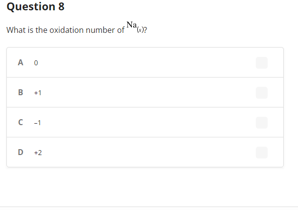 ---

### Question 8:
**What is the oxidation number of \( Na_{(s)} \)?**

---

#### Multiple Choice Answers:
- **A.** 0
- **B.** +1
- **C.** -1
- **D.** +2

---

Explanation:
The question asks about the oxidation number of sodium in its standard state (solid). The choices provided are 0, +1, -1, and +2.

---

Note: There are no graphs or diagrams in the image. The content is a multiple-choice question common in chemistry examinations, focusing on understanding oxidation numbers.