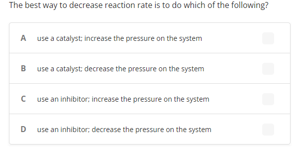 The best way to decrease reaction rate is to do which of the following?
A
use a catalyst; increase the pressure on the system
B
use a catalyst; decrease the pressure on the system
use an inhibitor; increase the pressure on the system
use an inhibitor; decrease the pressure on the system
