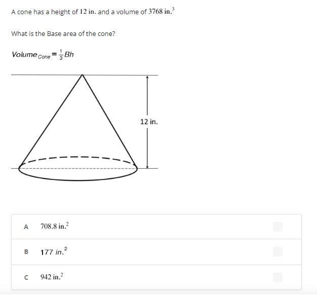 A cone has a height of 12 in. and a volume of 3768 in.³
What is the Base area of the cone?
Volume =
Cone = Bh
12 in.
708.8 in.²
2
177 in.²
942 in.²
A
B
с