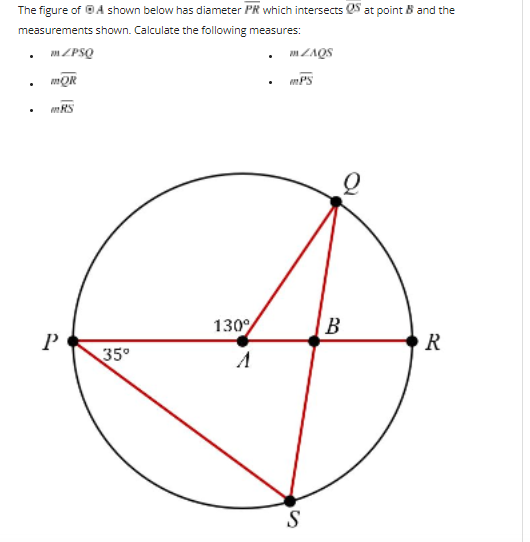 The figure of ⒸA shown below has diameter PR which intersects at point B and the
measurements shown. Calculate the following measures:
mZPSQ
ZAQS
mQR
.
mRS
R
P
35°
130%
mPS
S
B