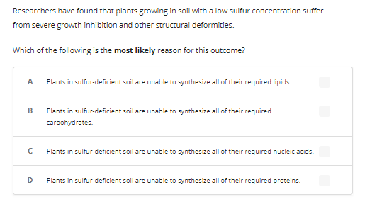 Researchers have found that plants growing in soil with a low sulfur concentration suffer
from severe growth inhibition and other structural deformities.
Which of the following is the most likely reason for this outcome?
A Plants in sulfur-deficient soil are unable to synthesize all of their required lipids.
B
с
D
Plants in sulfur-deficient soil are unable to synthesize all of their required
carbohydrates.
Plants in sulfur-deficient soil are unable to synthesize all of their required nucleic acids.
Plants in sulfur-deficient soil are unable to synthesize all of their required proteins.