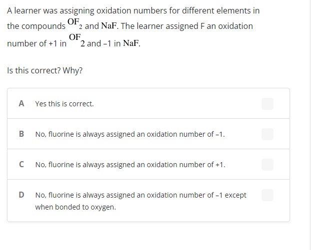 A learner was assigning oxidation numbers for different elements in
the compounds OF 2 and NaF. The learner assigned F an oxidation
OF
number of +1 in 2 and -1 in NaF.
Is this correct? Why?
A Yes this is correct.
B
No, fluorine is always assigned an oxidation number of -1.
C
No, fluorine is always assigned an oxidation number of +1.
D
No, fluorine is always assigned an oxidation number of -1 except
when bonded to oxygen.