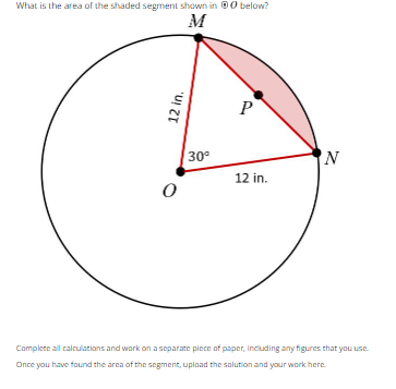 What is the area of the shaded segment shown in below?
M
P
N
12 in.
0
Complete all calculations and work on a separate piece of paper, including any figures that you use.
Once you have found the area of the segment, upload the solution and your work here.
12 in.
30⁰