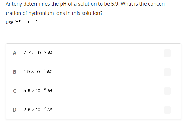 Antony determines the pH of a solution to be 5.9. What is the concen-
tration of hydronium ions in this solution?
Use (H*] = 10-PH
A 7.7x10-5 M
B 1.9x 10-6 M
5.9x 10-8 M
D
2.6 x 10-7 M
