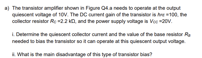 a) The transistor amplifier shown in Figure Q4.a needs to operate at the output
quiescent voltage of 10V. The DC current gain of the transistor is hFE =100, the
collector resistor Rc =2.2 KQQ, and the power supply voltage is Vcc =20V.
i. Determine the quiescent collector current and the value of the base resistor RB
needed to bias the transistor so it can operate at this quiescent output voltage.
ii. What is the main disadvantage of this type of transistor bias?