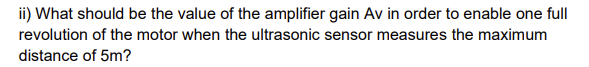 ii) What should be the value of the amplifier gain Av in order to enable one full
revolution of the motor when the ultrasonic sensor measures the maximum
distance of 5m?