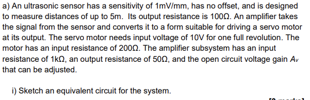 a) An ultrasonic sensor has a sensitivity of 1mV/mm, has no offset, and is designed
to measure distances of up to 5m. Its output resistance is 1000. An amplifier takes
the signal from the sensor and converts it to a form suitable for driving a servo motor
at its output. The servo motor needs input voltage of 10V for one full revolution. The
motor has an input resistance of 2000. The amplifier subsystem has an input
resistance of 1KQQ, an output resistance of 500, and the open circuit voltage gain Av
that can be adjusted.
i) Sketch an equivalent circuit for the system.