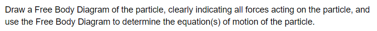 Draw a Free Body Diagram of the particle, clearly indicating all forces acting on the particle, and
use the Free Body Diagram to determine the equation(s) of motion of the particle.