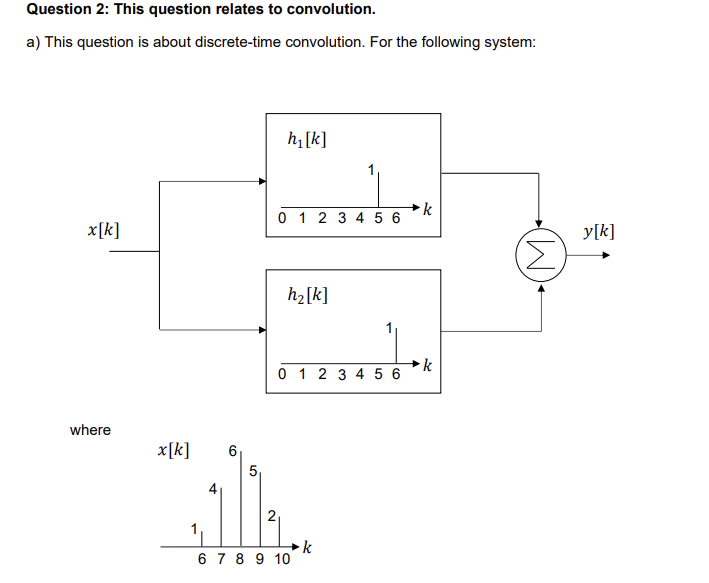 Question 2: This question relates to convolution.
a) This question is about discrete-time convolution. For the following system:
h₁[k]
x[k]
0 1 2 3 4 5 6
where
x[k]
5
h₂[k]
k
0 1 2 3 4 5 6
k
2
6 7 8 9 10
k
(M)
y[k]