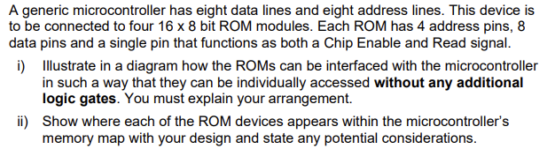 A generic microcontroller has eight data lines and eight address lines. This device is
to be connected to four 16 x 8 bit ROM modules. Each ROM has 4 address pins, 8
data pins and a single pin that functions as both a Chip Enable and Read signal.
i) Illustrate in a diagram how the ROMs can be interfaced with the microcontroller
in such a way that they can be individually accessed without any additional
logic gates. You must explain your arrangement.
ii) Show where each of the ROM devices appears within the microcontroller's
memory map with your design and state any potential considerations.