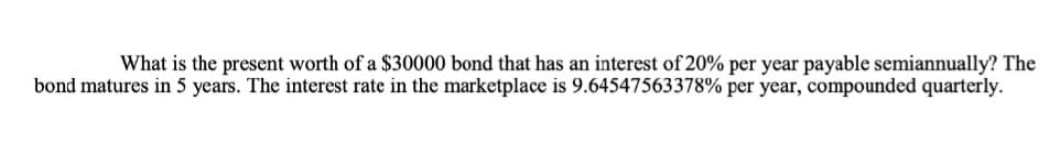 What is the present worth of a $30000 bond that has an interest of 20% per year payable semiannually? The
bond matures in 5 years. The interest rate in the marketplace is 9.64547563378% per year, compounded quarterly.
