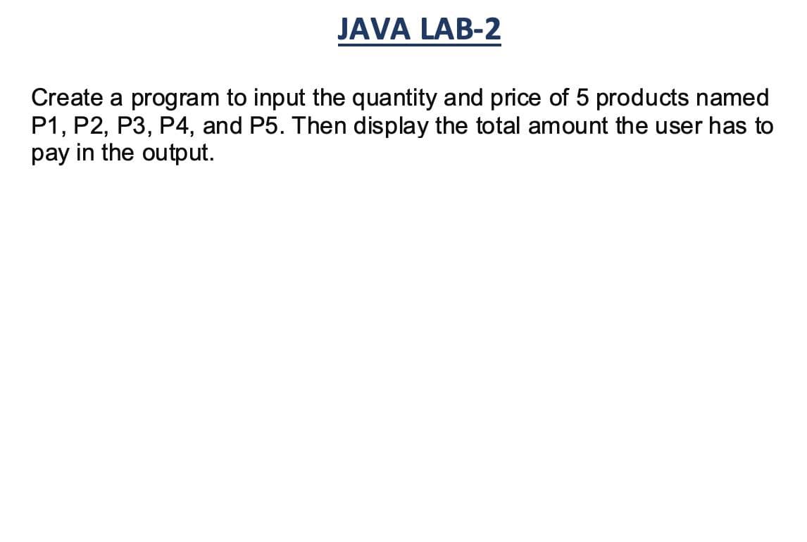 JAVA LAB-2
Create a program to input the quantity and price of 5 products named
P1, P2, P3, P4, and P5. Then display the total amount the user has to
pay in the output.
