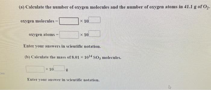 (a) Calculate the number of oxygen molecules and the number of oxygen atoms in 41.1 g of O2-
oxygen molecules=
x 10
%3D
oxygen atoms =
x 10
Enter your answers in scientific notation.
(b) Calculate the mass of8.01 x 10 SO, molecules.
x 10
es
Euter your answer in scientific notation.
