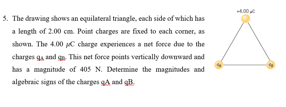 +4.00 µC
5. The drawing shows an equilateral triangle, each side of which has
a length of 2.00 cm. Point charges are fixed to each corner, as
shown. The 4.00 µC charge experiences a net force due to the
charges gĄ and qR. This net force points vertically downward and
has a magnitude of 405 N. Determine the magnitudes and
algebraic signs of the charges qA and gB.
