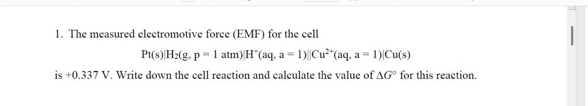 1. The measured electromotive force (EMF) for the cell
Pt(s) H2(g, p = 1 atm)|H*(aq, a =
1)||Cu²"(aq,
a = 1)|Cu(s)
is +0.337 V. Write down the cell reaction and calculate the value of AG° for this reaction.
