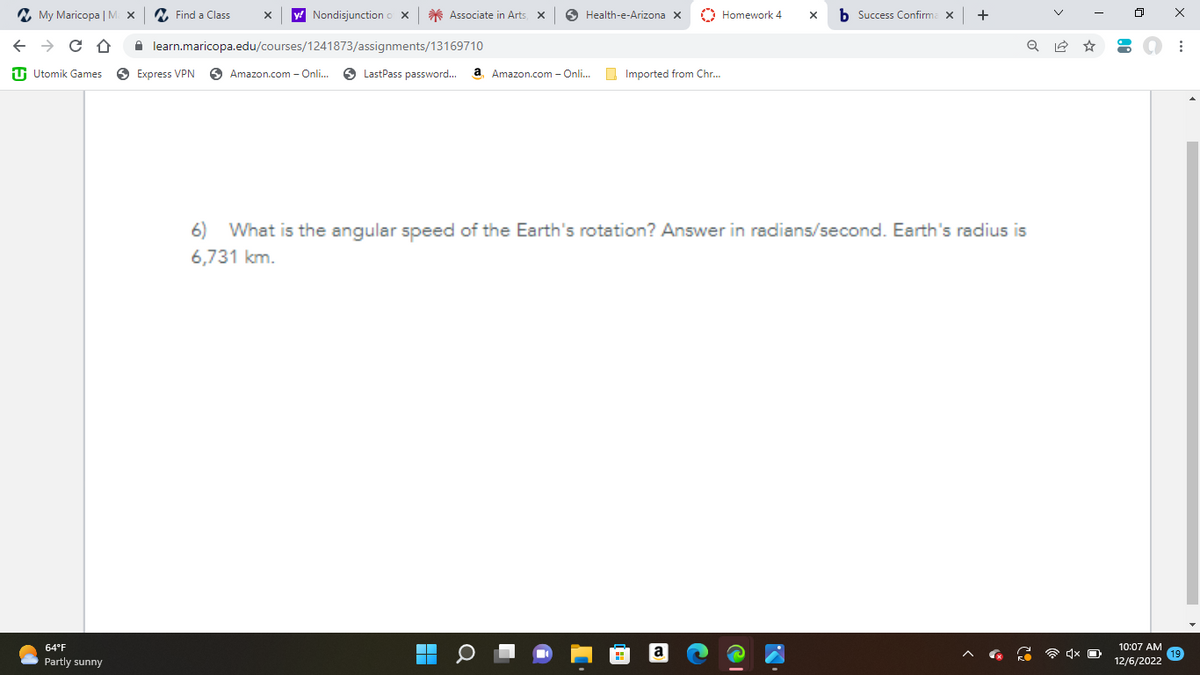 ✓ 5
←
My Maricopa | Ma X
C D
Utomik Games
64°F
Partly sunny
Find a Class
y! Nondisjunction X
Express VPN
learn.maricopa.edu/courses/1241873/assignments/13169710
Amazon.com - Onli...
Associate in Arts X
Health-e-Arizona Xi
LastPass password... a Amazon.com - Onli...
■
Imported from Chr...
Homework 4
X
Success Confirma X +
6) What is the angular speed of the Earth's rotation? Answer in radians/second. Earth's radius is
6,731 km.
10:07 AM
12/6/2022
x
: