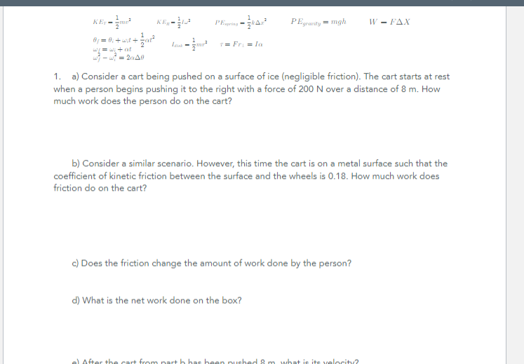 1
KEym* để lựa
2
1
0₁ = 0;+wit+ +²
w/= wi+at
w-w=20140
PEspring-²
1
Lamp² 7=Fri = In
PEgravity = mgh
1. a) Consider a cart being pushed on a surface of ice (negligible friction). The cart starts at rest
when a person begins pushing it to the right with a force of 200 N over a distance of 8 m. How
much work does the person do on the cart?
b) Consider a similar scenario. However, this time the cart is on a metal surface such that the
coefficient of kinetic friction between the surface and the wheels is 0.18. How much work does
friction do on the cart?
c) Does the friction change the amount of work done by the person?
d) What is the net work done on the box?
W - FAX
e) After the cart from part h has been pushed & m what is its velocity?