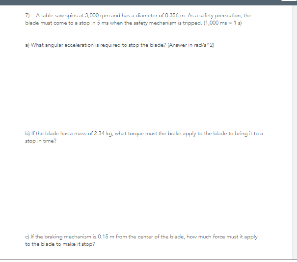 7) A table saw spins at 3,000 rpm and has a diameter of 0.356 m. As a safety precaution, the
blade must come to a stop in 5 ms when the safety mechanism is tripped. (1,000 ms = 1 s)
a) What angular acceleration is required to stop the blade? (Answer in rad/s^2)
b) If the blade has a mass of 2.34 kg, what torque must the brake apply to the blade to bring it to a
stop in time?
c) If the braking mechanism is 0.15 m from the center of the blade, how much force must it apply
to the blade to make it stop?