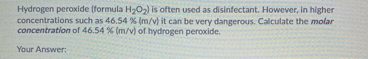 Hydrogen peroxide (formula H202) is often used as disinfectant. However, in higher
concentrations such as 46.54 % (m/v) it can be very dangerous. Calculate the molar
concentration of 46.54 % (m/v) of hydrogen peroxide.
Your Answer:
