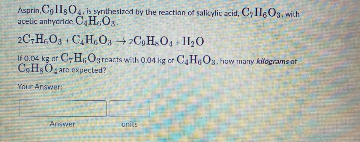 Asprin, Cg HgO4, is synthesized by the reaction of salicylic acid, C7H6 C3, with
acetic anhydride, OC,H6O3.
2C7H6O3 + C4H,O3 → 2C9 H8O4 + H2O
If 0.04 kg of C7H6O3
C,H3O4 are expected?
reacts with 0.04 kg of C4H6O3, how many kilograms of
Your Answer:
Answer
units
