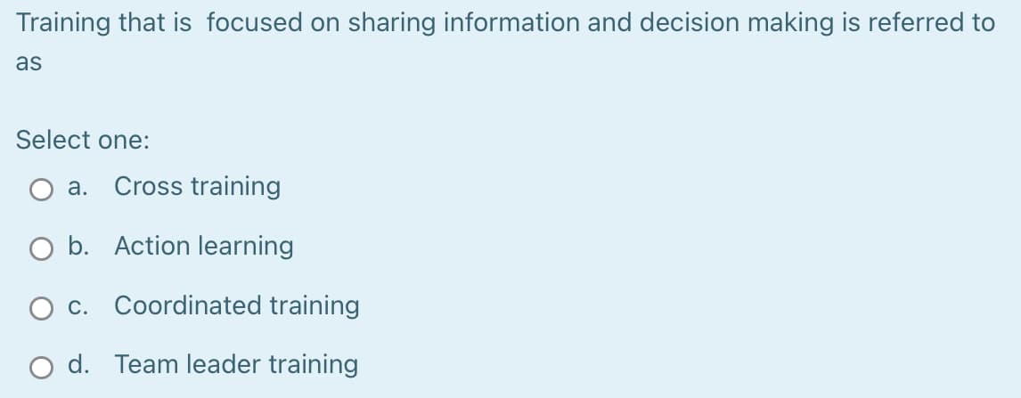 Training that is focused on sharing information and decision making is referred to
as
Select one:
а.
Cross training
O b. Action learning
c. Coordinated training
O d. Team leader training
