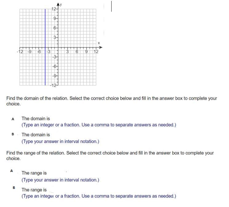 12-
9-
6-
-12
6-
6 3
6.
12
-3-
-어
-9-
-12
Find the domain of the relation. Select the correct choice below and fill in the answer box to complete your
choice.
A The domain is
(Type an integer or a fraction. Use a comma to separate answers as needed.)
A
B. The domain is
(Type your answer in interval notation.)
Find the range of the relation. Select the correct choice below and fill in the answer box to complete your
choice.
A
The range is
(Type your answer in interval notation.)
The range is
(Type an integer or a fraction. Use a comma to separate answers as needed.)
