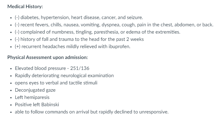 Medical History:
• (-) diabetes, hypertension, heart disease, cancer, and seizure.
• (-) recent fevers, chills, nausea, vomiting, dyspnea, cough, pain in the chest, abdomen, or back.
(-) complained of numbness, tingling, paresthesia, or edema of the extremities.
(-) history of fall and trauma to the head for the past 2 weeks
• (+) recurrent headaches mildly relieved with ibuprofen.
Physical Assessment upon admission:
• Elevated blood pressure - 251/136
• Rapidly deteriorating neurological examination
• opens eyes to verbal and tactile stimuli
• Deconjugated gaze
• Left hemiparesis
• Positive left Babinski
• able to follow commands on arrival but rapidly declined to unresponsive.