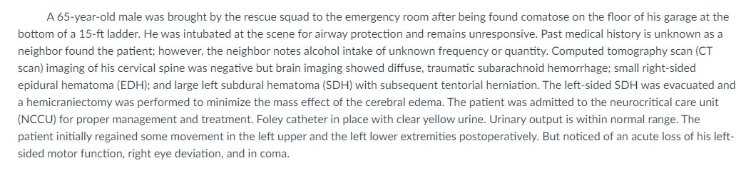 A 65-year-old male was brought by the rescue squad to the emergency room after being found comatose on the floor of his garage at the
bottom of a 15-ft ladder. He was intubated at the scene for airway protection and remains unresponsive. Past medical history is unknown as a
neighbor found the patient; however, the neighbor notes alcohol intake of unknown frequency or quantity. Computed tomography scan (CT
scan) imaging of his cervical spine was negative but brain imaging showed diffuse, traumatic subarachnoid hemorrhage; small right-sided
epidural hematoma (EDH); and large left subdural hematoma (SDH) with subsequent tentorial herniation. The left-sided SDH was evacuated and
a hemicraniectomy was performed to minimize the mass effect of the cerebral edema. The patient was admitted to the neurocritical care unit
(NCCU) for proper management and treatment. Foley catheter in place with clear yellow urine. Urinary output is within normal range. The
patient initially regained some movement in the left upper and the left lower extremities postoperatively. But noticed of an acute loss of his left-
sided motor function, right eye deviation, and in coma.
