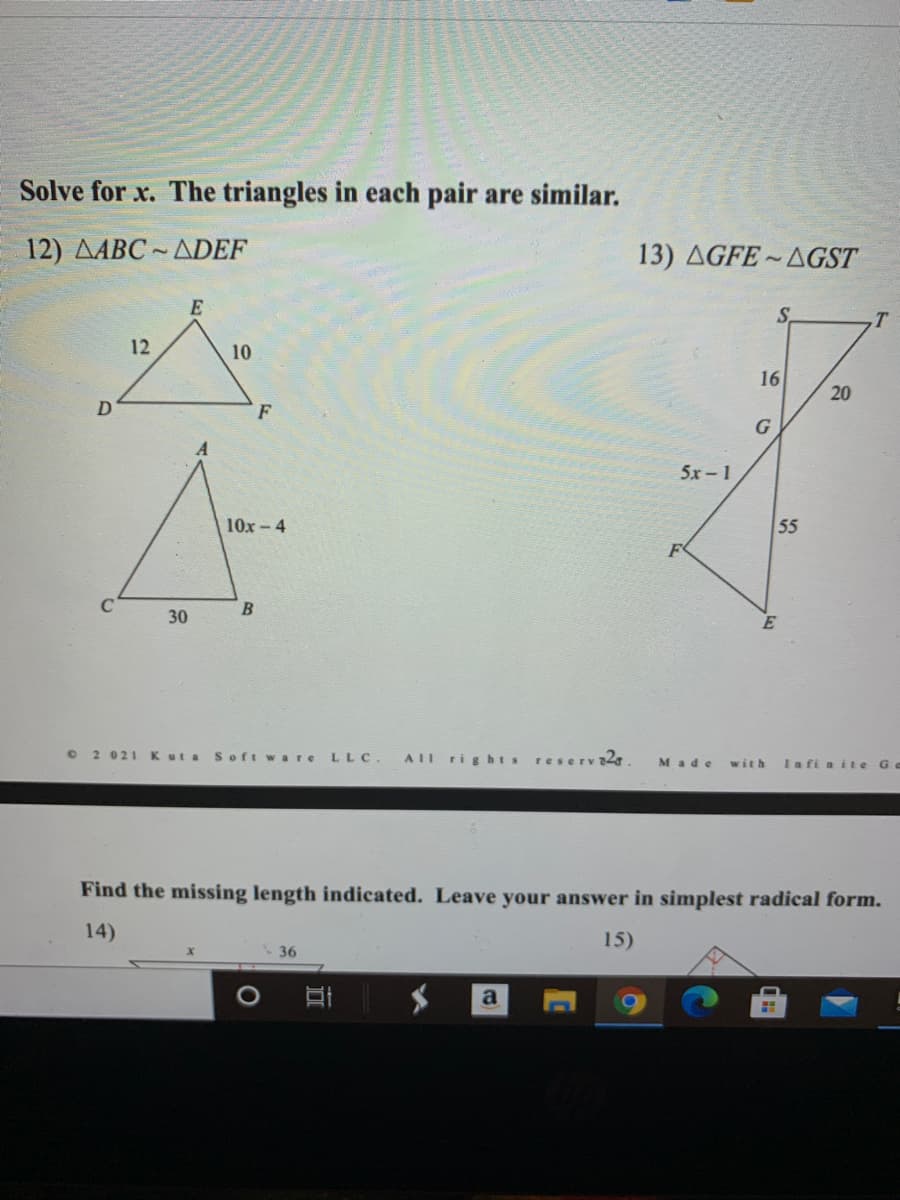 Solve for x. The triangles in each pair are similar.
12) AABC ~ ADEF
13) AGFE~AGST
E
S.
.T
12
10
16
D
F
G
5x -1
10x- 4
55
B
30
O 2 021 Kuta
AII rig hts
Soft ware
LLC.
reserv2,
Made
Ia fi a ite Ge
with
Find the missing length indicated. Leave your answer in simplest radical form.
14)
15)
36
20
