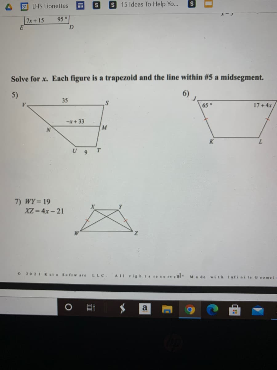 31 LHS Lionettes
S 15 Ideas To Help Yo...
7x+15
95°
Solve for x. Each figure is a trapezoid and the line within #5 a midsegment.
5)
6) J.
35
65°
17+4x
-x+33
M
U 9
T
7) WY 19
XZ = 4x- 21
z.
2021Kut a
Softw are
LLC.
AIL righ tsreserveal-
Ma de with Infi ni te G eomet
O
a
