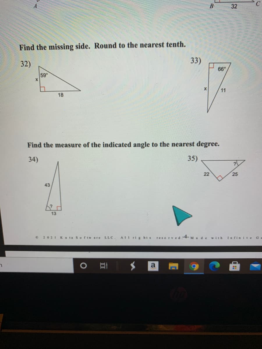 Find the missing side. Round to the nearest tenth.
32)
33)
66°
59
11
18
Find the measure of the indicated angle to the nearest degree.
34)
35)
22
25
43
13
2021 Ku ta Softw are LLC.
AIl ri g hts
reserved4- Made with
Iafin i e G
ר
32
