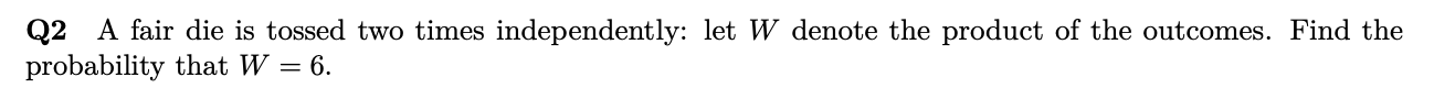 Q2 A fair die is tossed two times independently: let W denote the product of the outcomes. Find the
probability that W = 6.
