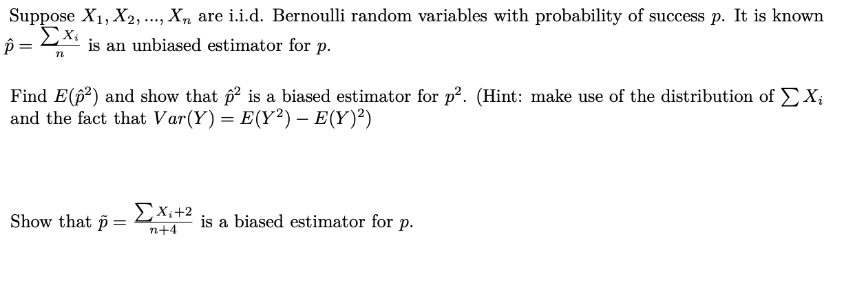 Suppose X1, X2, ..., Xn are i.i.d. Bernoulli random variables with probability of success p. It is kno
ΣΧ
p =
is an unbiased estimator for
р.
Find E(p²) and show that p² is a biased estimator for p². (Hint: make use of the distribution ofE
and the fact that Var(Y) = E(Y²) – E(Y)²)
Show that p
EXi+2
is a biased estimator for p.
n+4
