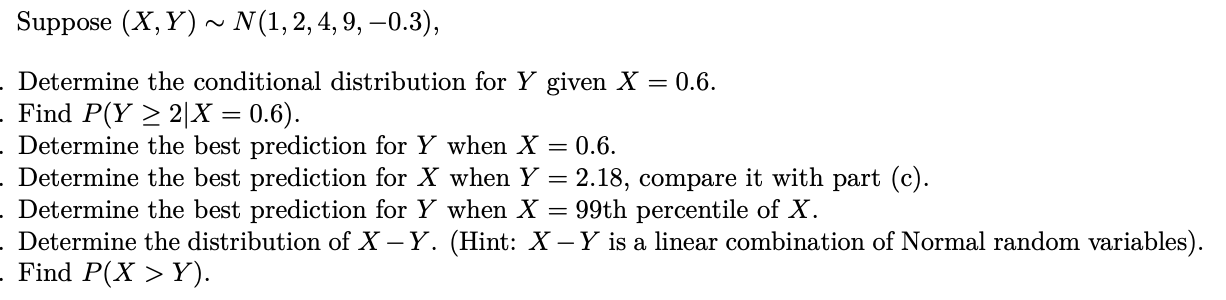 Suppose (X, Y) ~ N(1,2,4, 9, –0.3),
Determine the conditional distribution for Y given X = 0.6.
Find P(Y > 2|X = 0.6).
Determine the best prediction for Y when X = 0.6.
Determine the best prediction for X when Y = 2.18, compare it with part (c).
Determine the best prediction for Y when X = 99th percentile of X.
Determine the distribution of X – Y. (Hint: X - Y is a linear combination of Normal random variables
