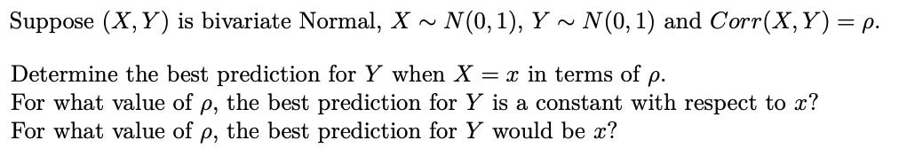 Suppose (X, Y) is bivariate Normal, X ~ N(0,1), Y ~ N(0, 1) and Corr(X,Y)= p.
Determine the best prediction for Y when X = x in terms of p.
For what value of
For what value of p, the best prediction for Y would be x?
p, the best prediction for Y is a constant with respect to x?
