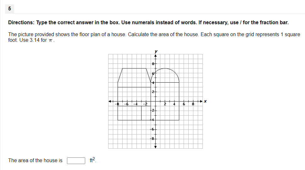 Directions: Type the correct answer in the box. Use numerals instead of words. If necessary, use / for the fraction bar.
The picture provided shows the floor plan of a house. Calculate the area of the house. Each square on the grid represents 1 square
foot. Use 3.14 for .
y
8-
2-
The area of the house is
ft2.
