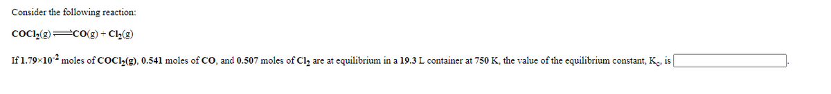 Consider the following reaction:
COCI,(g) CO(g) + Cl2(g)
If 1.79x102 moles of COCL(g), 0.541 moles of CO, and 0.507 moles of Cl, are at equilibrium in a 19.3 L container at 750 K, the value of the equilibrium constant, K., is
