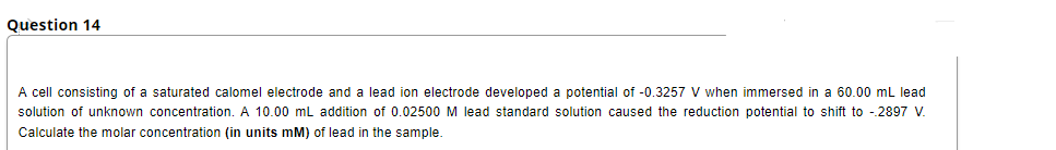 Question 14
A cell consisting of a saturated calomel electrode and a lead ion electrode developed a potential of -0.3257 V when immersed in a 60.00 mL lead
solution of unknown concentration. A 10.00 mL addition of 0.02500 M lead standard solution caused the reduction potential to shift to -2897 V.
Calculate the molar concentration (in units mM) of lead in the sample.
