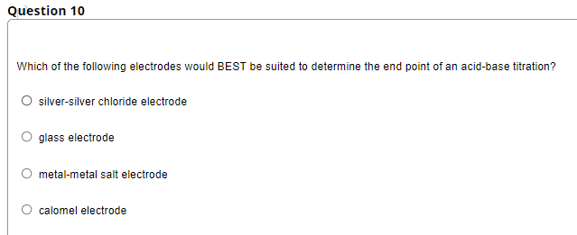 Question 10
Which of the following electrodes would BEST be suited to determine the end point of an acid-base titration?
silver-silver chloride electrode
glass electrode
metal-metal salt electrode
O calomel electrode