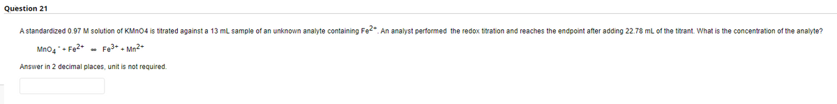 Question 21
A standardized 0.97 M solution of KMnO4 is titrated against a 13 mL sample of an unknown analyte containing Fe2+. An analyst performed the redox titration and reaches the endpoint after adding 22.78 mL of the titrant. What is the concentration of the analyte?
MnO4 + Fe²+ - Fe³+ + Mn2+
Answer in 2 decimal places, unit is not required.