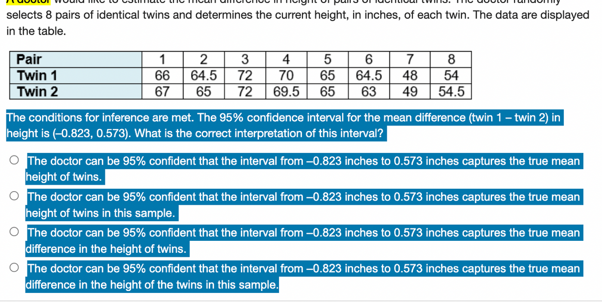 selects 8 pairs of identical twins and determines the current height, in inches, of each twin. The data are displayed
in the table.
Pair
1
2
3
4
5
6
7
8
Twin 1
66
64.5
72
70
65 64.5
48 54
Twin 2
67
65 72 69.5 65 63 49 54.5
The conditions for inference are met. The 95% confidence interval for the mean difference (twin 1 - twin 2) in
height is (-0.823, 0.573). What is the correct interpretation of this interval?
O The doctor can be 95% confident that the interval from -0.823 inches to 0.573 inches captures the true mean
height of twins.
O The doctor can be 95% confident that the interval from -0.823 inches to 0.573 inches captures the true mean
height of twins in this sample.
O The doctor can be 95% confident that the interval from -0.823 inches to 0.573 inches captures the true mean
difference in the height of twins.
O The doctor can be 95% confident that the interval from -0.823 inches to 0.573 inches captures the true mean
difference in the height of the twins in this sample.