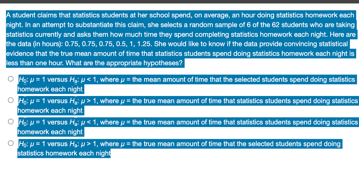 A student claims that statistics students at her school spend, on average, an hour doing statistics homework each
night. In an attempt to substantiate this claim, she selects a random sample of 6 of the 62 students who are taking
statistics currently and asks them how much time they spend completing statistics homework each night. Here are
the data (in hours): 0.75, 0.75, 0.75, 0.5, 1, 1.25. She would like to know if the data provide convincing statistical
evidence that the true mean amount of time that statistics students spend doing statistics homework each night is
less than one hour. What are the appropriate hypotheses?
O Ho: μ = 1 versus Ha: µ< 1, where µ = the mean amount of time that the selected students spend doing statistics
homework each night
Ho: μ = 1 versus H₂₁: µ > 1, where µ = the true mean amount of time that statistics students spend doing statistics
homework each night
O Ho: μ = 1 versus H₂: µ< 1, where u = the true mean amount of time that statistics students spend doing statistics
homework each night
O Ho: μ = 1 versus Ha: > 1, where μ = the true mean amount of time that the selected students spend doing
statistics homework each night
O