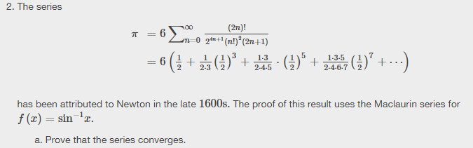 2. The series
(2n)!
= 6
n 0 2en+ (n!)°(2n+1)
(늘 + ☆ (3)"
5 ()* + ()" +-.)
1-3
7
1-3-5
2-4-6-7
2-3
2-4-5
has been attributed to Newton in the late 1600s. The proof of this result uses the Maclaurin series for
f (x) = sin 'z.
a. Prove that the series converges.
