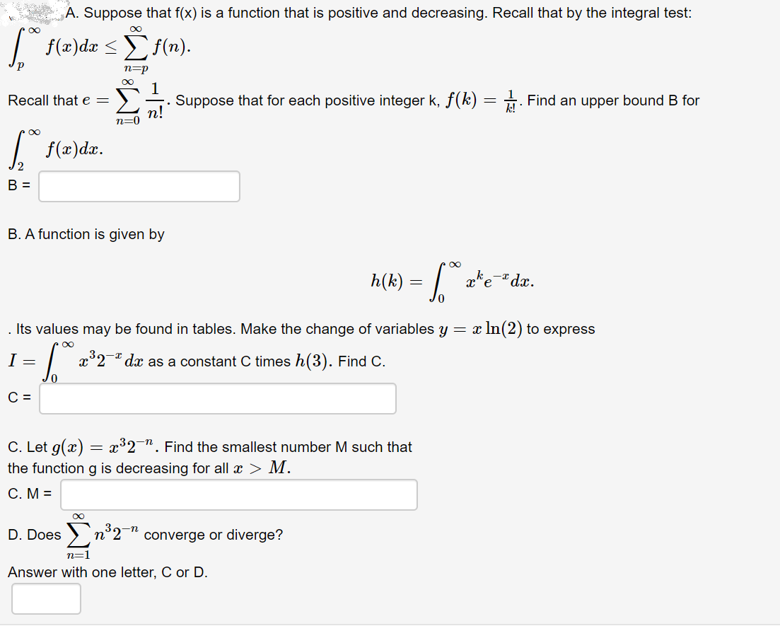 A. Suppose that f(x) is a function that is positive and decreasing. Recall that by the integral test:
f(a)d Σ ί).
n=p
Suppose that for each positive integer k, f(k) = . Find an upper bound B for
Recall that e =
| f(2)dx.
B. A function is given by
ake-dx.
h(k)
In(2) to express
. Its values may be found in tables. Make the change of variables y = x
x°2-" dx as a constant C times h(3). Find C.
C. Let g(x) = x³2¯". Find the smallest number M such that
the function g is decreasing for all x > M.
C. M =
8∞
D. Does
n°2¬" converge or diverge?
n=1
Answer with one letter, C or D.
