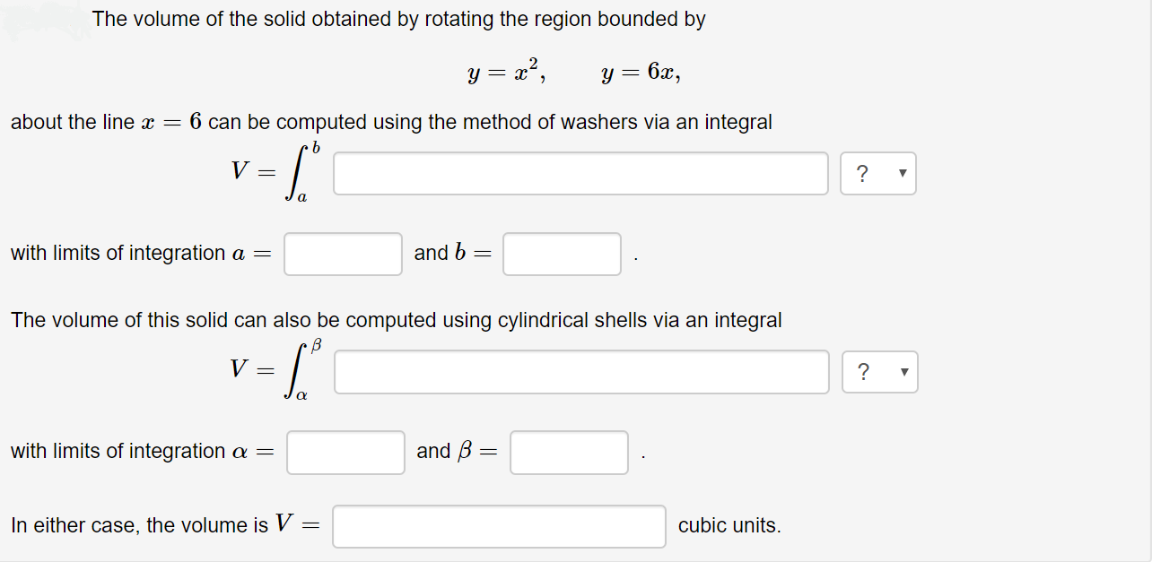 The volume of the solid obtained by rotating the region bounded by
y = a?,
6x,
about the line x = 6 can be computed using the method of washers via an integral
with limits of integration a =
and 6
The volume of this solid can also be computed using cylindrical shells via an integral
and B =
with limits of integration a =
In either case, the volume is V
cubic units.
